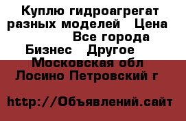 Куплю гидроагрегат разных моделей › Цена ­ 1 000 - Все города Бизнес » Другое   . Московская обл.,Лосино-Петровский г.